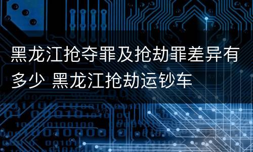 黑龙江抢夺罪及抢劫罪差异有多少 黑龙江抢劫运钞车