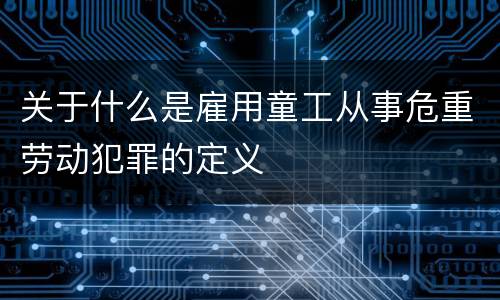 关于什么是雇用童工从事危重劳动犯罪的定义