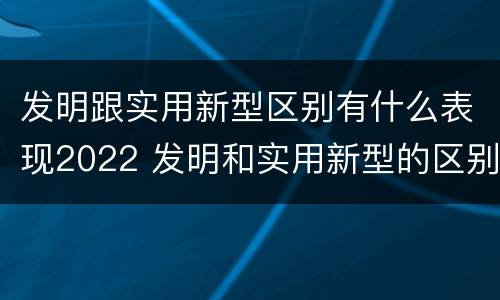 发明跟实用新型区别有什么表现2022 发明和实用新型的区别和联系有什么