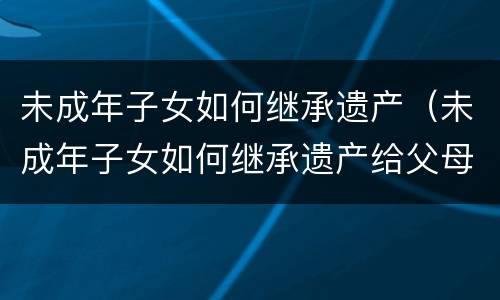 未成年子女如何继承遗产（未成年子女如何继承遗产给父母）