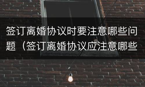 签订离婚协议时要注意哪些问题（签订离婚协议应注意哪些问题）