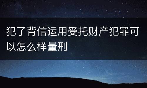 犯了背信运用受托财产犯罪可以怎么样量刑