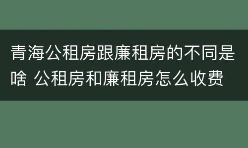 青海公租房跟廉租房的不同是啥 公租房和廉租房怎么收费