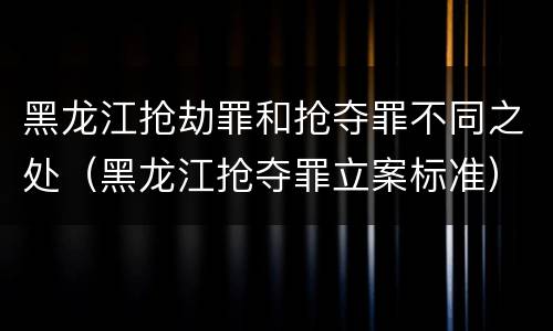 黑龙江抢劫罪和抢夺罪不同之处（黑龙江抢夺罪立案标准）