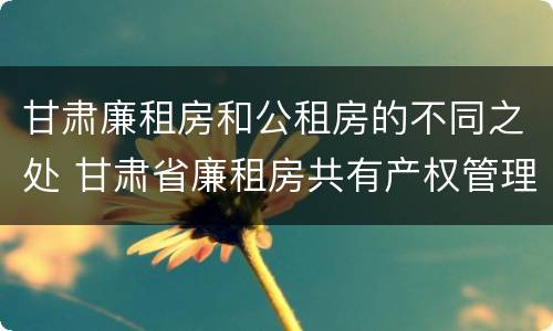 甘肃廉租房和公租房的不同之处 甘肃省廉租房共有产权管理办法