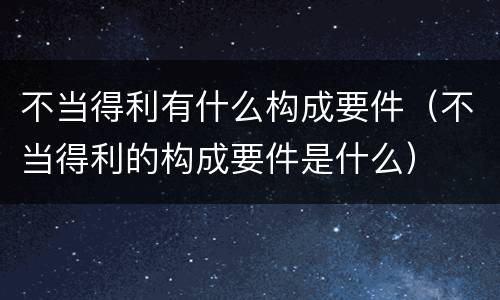 不当得利有什么构成要件（不当得利的构成要件是什么）