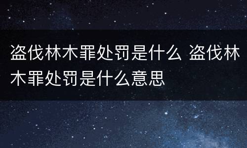 盗伐林木罪处罚是什么 盗伐林木罪处罚是什么意思