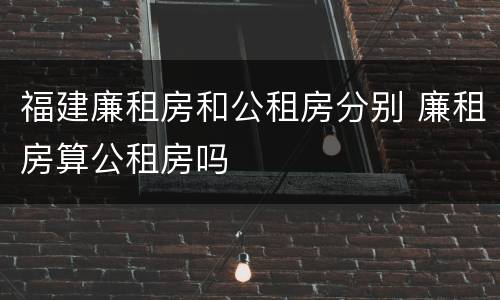 福建廉租房和公租房分别 廉租房算公租房吗