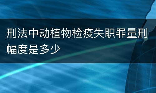 刑法中动植物检疫失职罪量刑幅度是多少