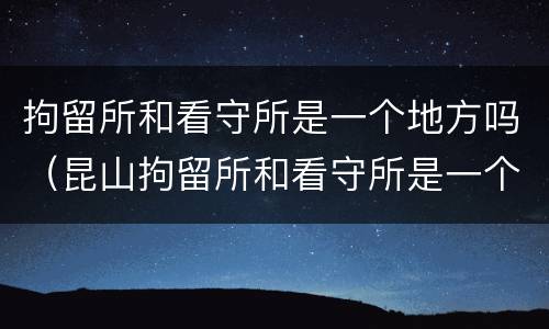 拘留所和看守所是一个地方吗（昆山拘留所和看守所是一个地方吗）