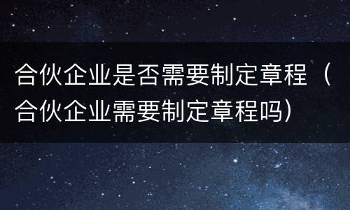 合伙企业是否需要制定章程（合伙企业需要制定章程吗）