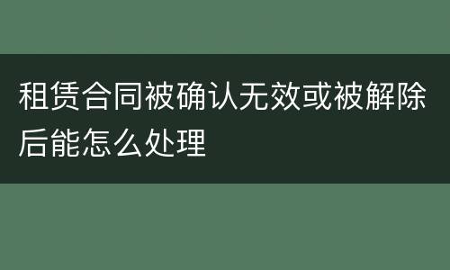 租赁合同被确认无效或被解除后能怎么处理