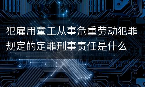 犯雇用童工从事危重劳动犯罪规定的定罪刑事责任是什么