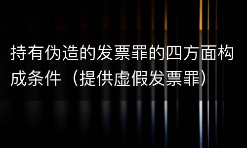 持有伪造的发票罪的四方面构成条件（提供虚假发票罪）