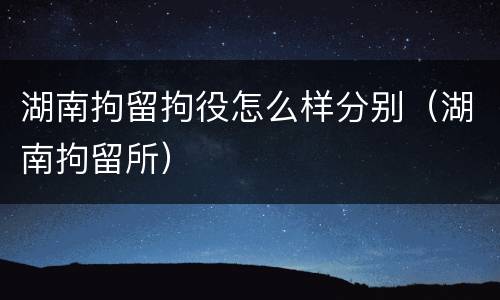湖南拘留拘役怎么样分别（湖南拘留所）