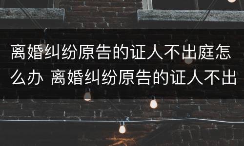 离婚纠纷原告的证人不出庭怎么办 离婚纠纷原告的证人不出庭怎么办呢