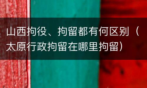 山西拘役、拘留都有何区别（太原行政拘留在哪里拘留）