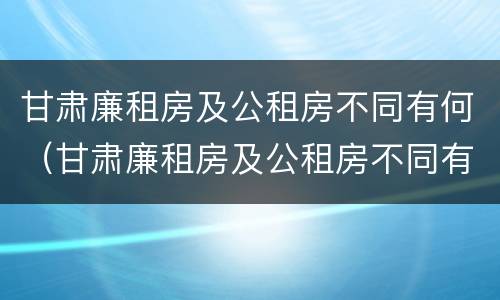 甘肃廉租房及公租房不同有何（甘肃廉租房及公租房不同有何区别）