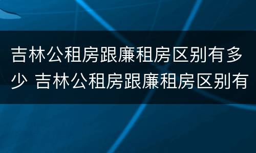 吉林公租房跟廉租房区别有多少 吉林公租房跟廉租房区别有多少个