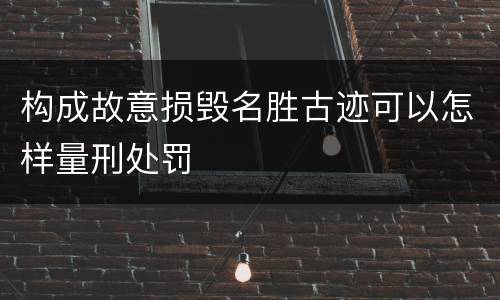 构成故意损毁名胜古迹可以怎样量刑处罚