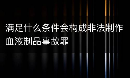 满足什么条件会构成非法制作血液制品事故罪