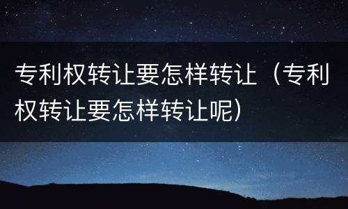 专利权转让要怎样转让（专利权转让要怎样转让呢）