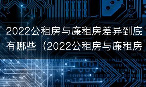 2022公租房与廉租房差异到底有哪些（2022公租房与廉租房差异到底有哪些影响）