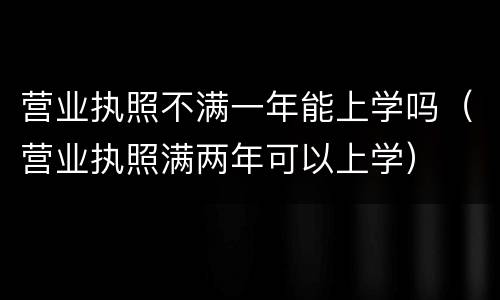 营业执照不满一年能上学吗（营业执照满两年可以上学）