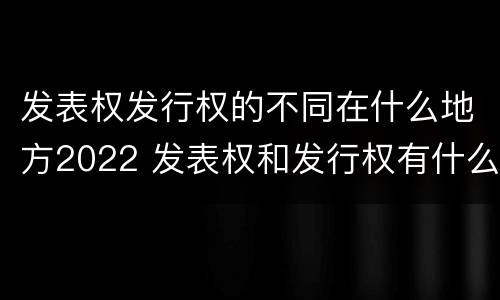 发表权发行权的不同在什么地方2022 发表权和发行权有什么区别