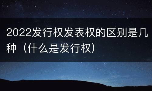 2022发行权发表权的区别是几种（什么是发行权）