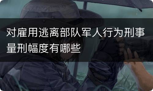 对雇用逃离部队军人行为刑事量刑幅度有哪些