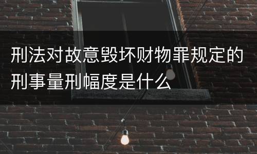 刑法对故意毁坏财物罪规定的刑事量刑幅度是什么
