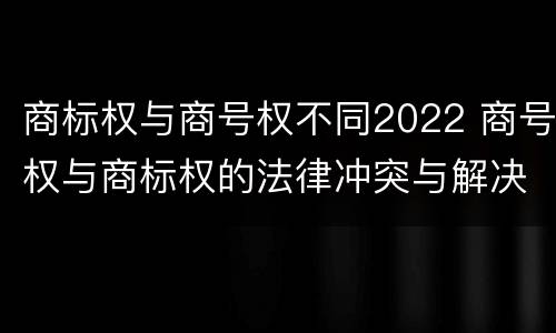 商标权与商号权不同2022 商号权与商标权的法律冲突与解决