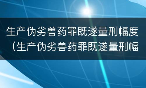 生产伪劣兽药罪既遂量刑幅度（生产伪劣兽药罪既遂量刑幅度是多少）