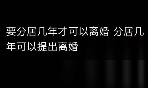 要分居几年才可以离婚 分居几年可以提出离婚