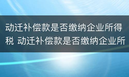 动迁补偿款是否缴纳企业所得税 动迁补偿款是否缴纳企业所得税费用