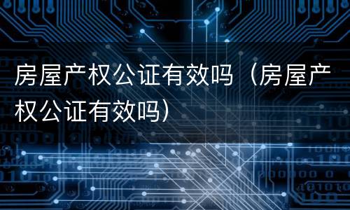 房屋产权公证有效吗（房屋产权公证有效吗）