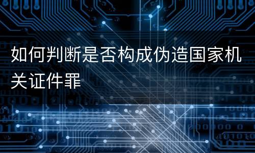 如何判断是否构成伪造国家机关证件罪