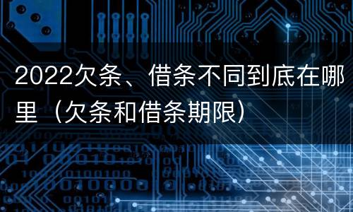 2022欠条、借条不同到底在哪里（欠条和借条期限）