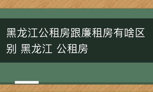 黑龙江公租房跟廉租房有啥区别 黑龙江 公租房