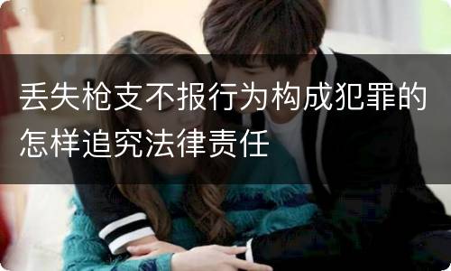 丢失枪支不报行为构成犯罪的怎样追究法律责任