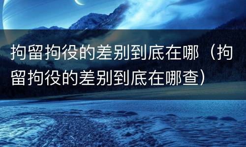 拘留拘役的差别到底在哪（拘留拘役的差别到底在哪查）