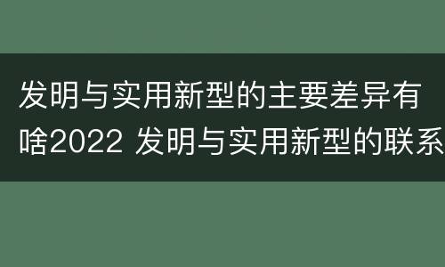 发明与实用新型的主要差异有啥2022 发明与实用新型的联系和区别