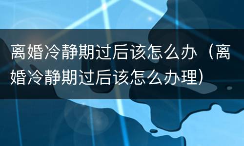 离婚冷静期过后该怎么办（离婚冷静期过后该怎么办理）