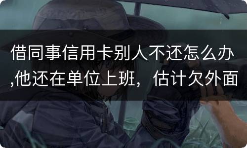 借同事信用卡别人不还怎么办,他还在单位上班，估计欠外面好多钱，还不上怎么办
