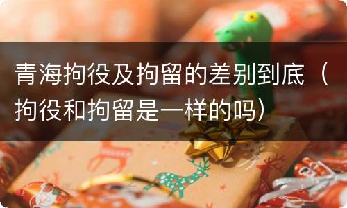青海拘役及拘留的差别到底（拘役和拘留是一样的吗）
