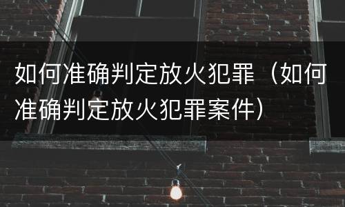 如何准确判定放火犯罪（如何准确判定放火犯罪案件）
