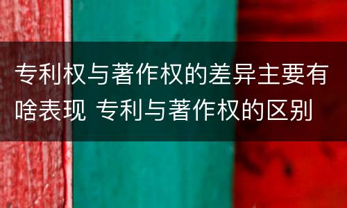 专利权与著作权的差异主要有啥表现 专利与著作权的区别