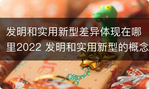 发明和实用新型差异体现在哪里2022 发明和实用新型的概念