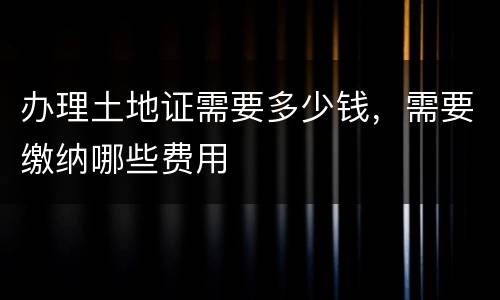 办理土地证需要多少钱，需要缴纳哪些费用